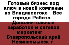 Готовый бизнес под ключ в новой компании во Владивостоке - Все города Работа » Дополнительный заработок и сетевой маркетинг   . Ставропольский край,Невинномысск г.